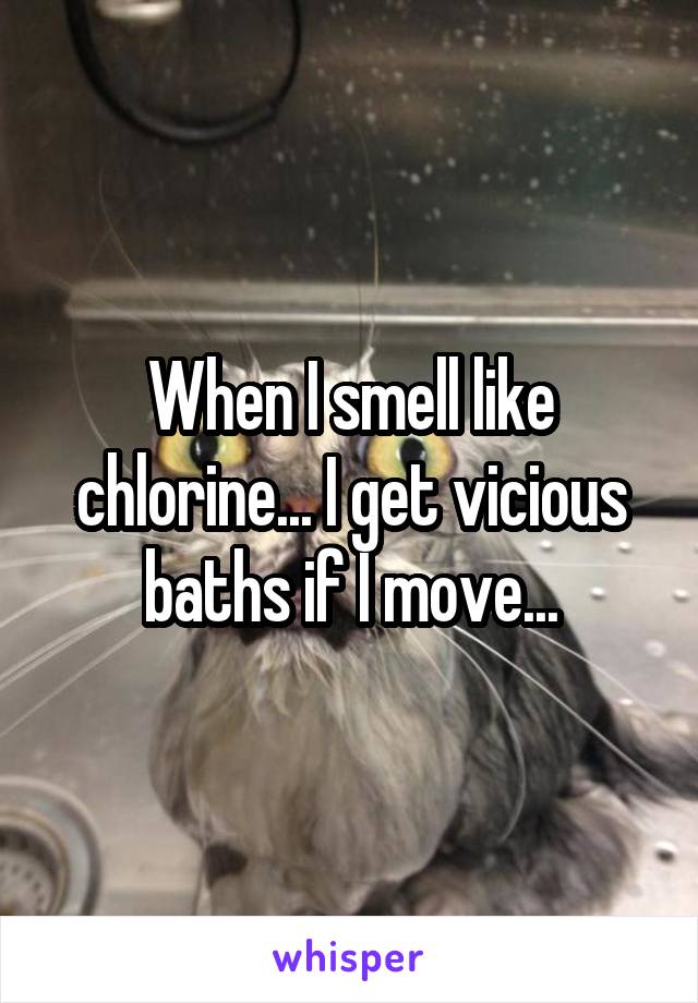 When I smell like chlorine... I get vicious baths if I move...