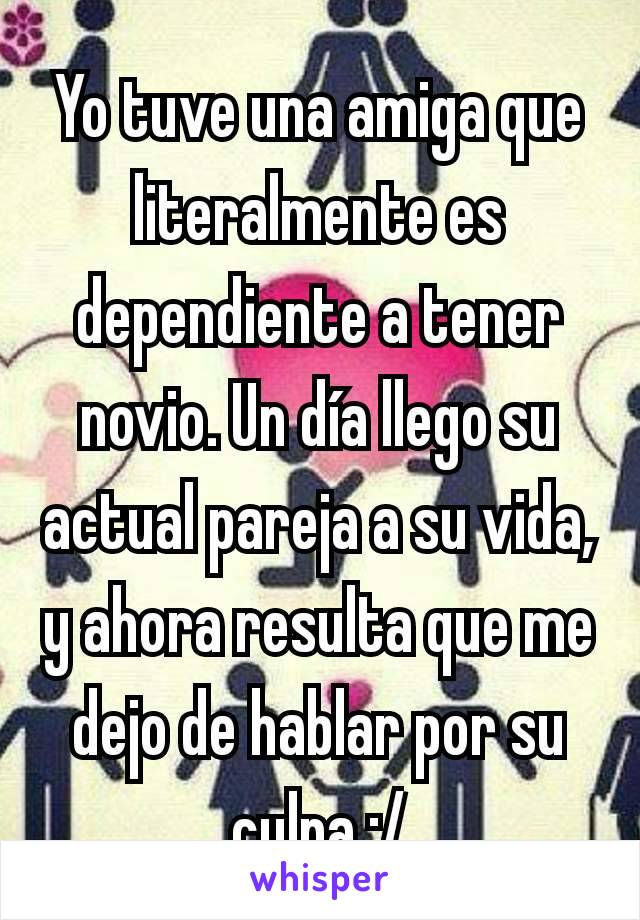 Yo tuve una amiga que literalmente es dependiente a tener novio. Un día llego su actual pareja a su vida, y ahora resulta que me dejo de hablar por su culpa :/