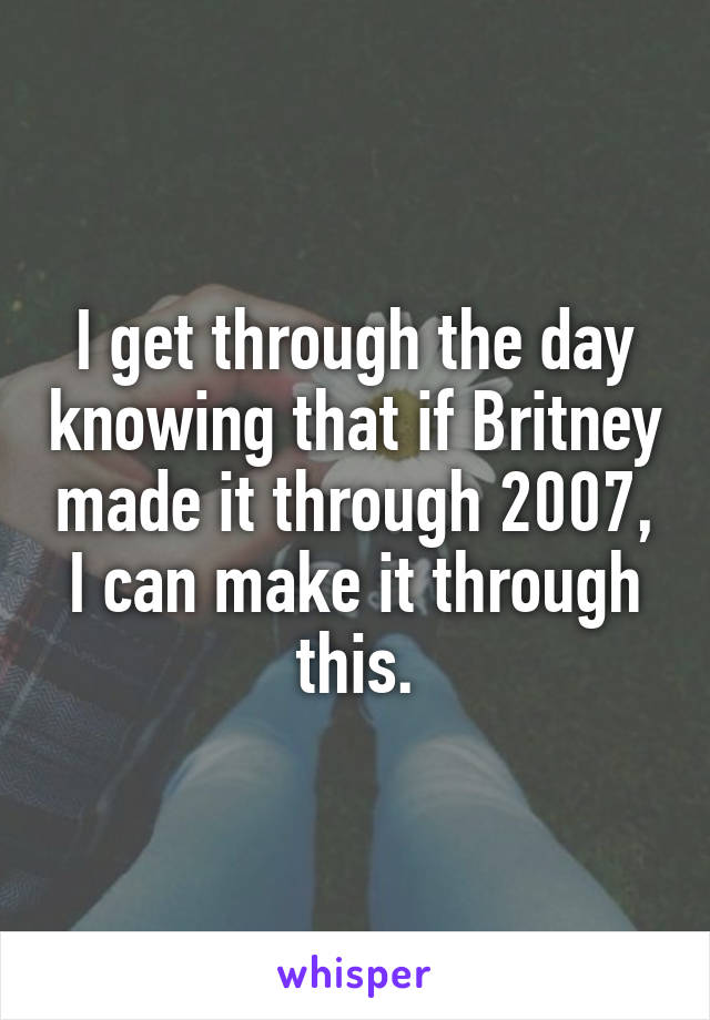 I get through the day knowing that if Britney made it through 2007, I can make it through this.