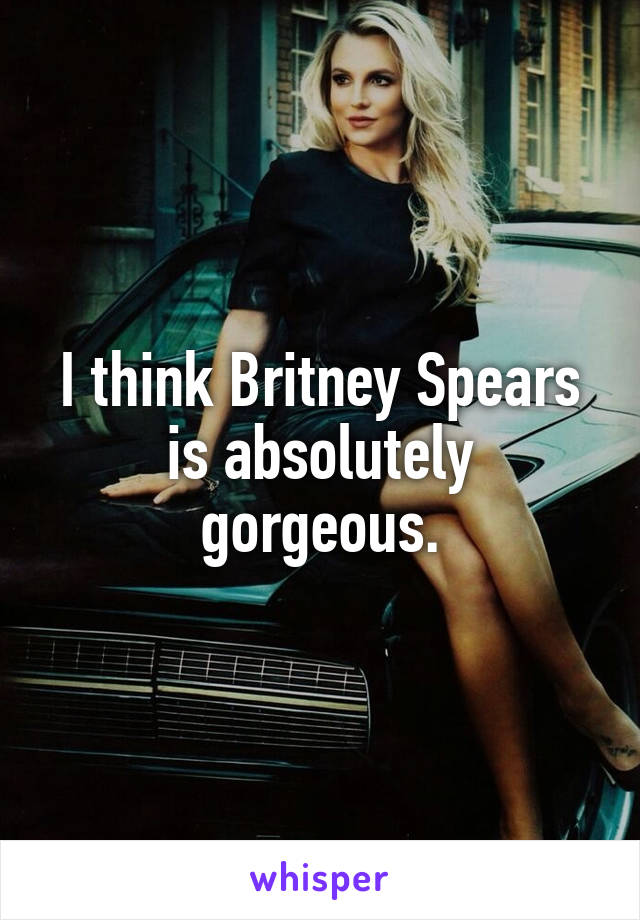 I think Britney Spears is absolutely gorgeous.