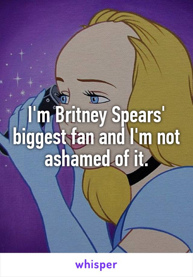 I'm Britney Spears' biggest fan and I'm not ashamed of it.