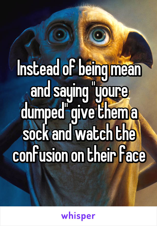 Instead of being mean and saying "youre dumped" give them a sock and watch the confusion on their face