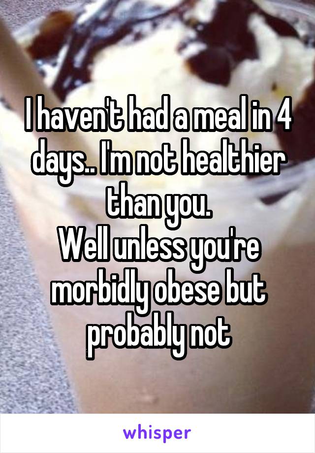 I haven't had a meal in 4 days.. I'm not healthier than you.
Well unless you're morbidly obese but probably not