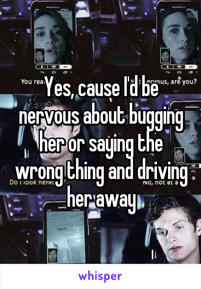 Yes, cause I'd be nervous about bugging her or saying the wrong thing and driving her away