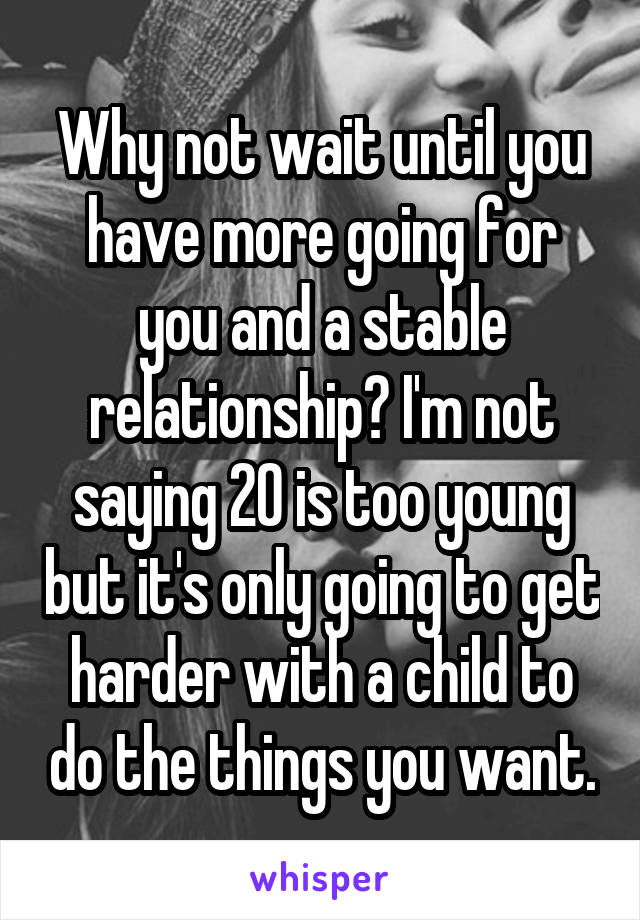 Why not wait until you have more going for you and a stable relationship? I'm not saying 20 is too young but it's only going to get harder with a child to do the things you want.