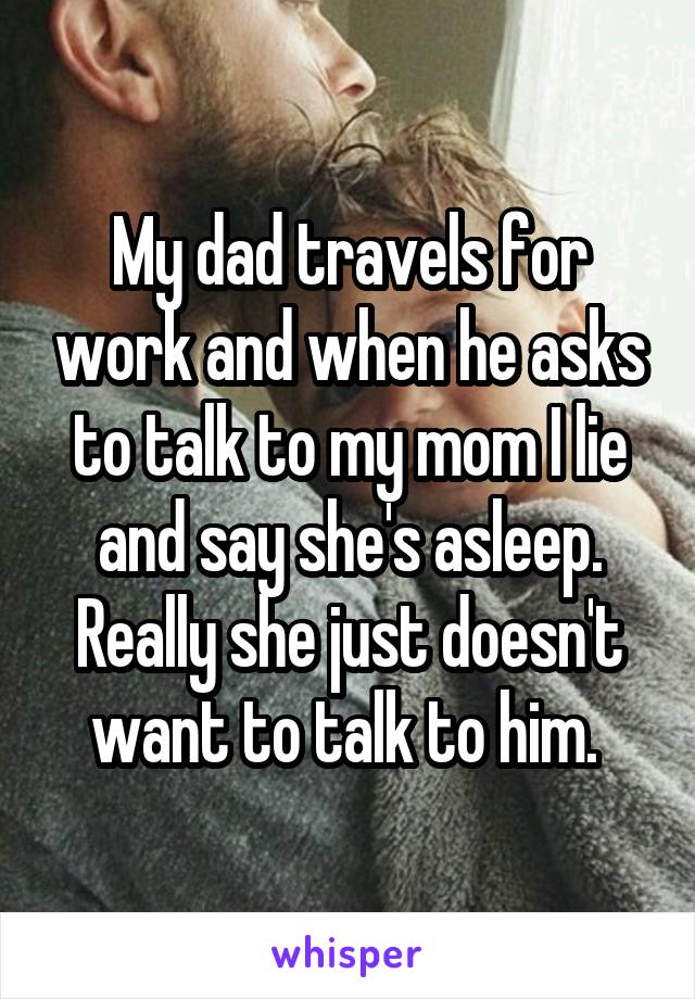 My dad travels for work and when he asks to talk to my mom I lie and say she's asleep. Really she just doesn't want to talk to him. 