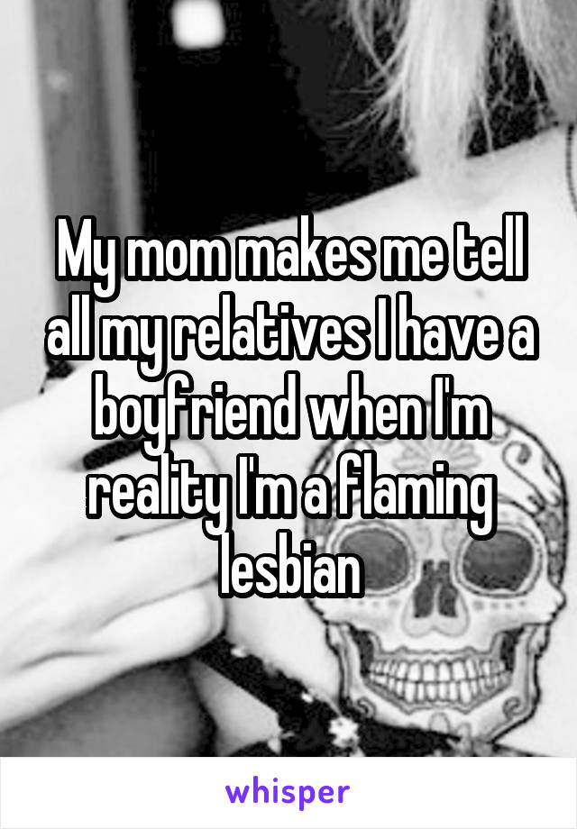 My mom makes me tell all my relatives I have a boyfriend when I'm reality I'm a flaming lesbian