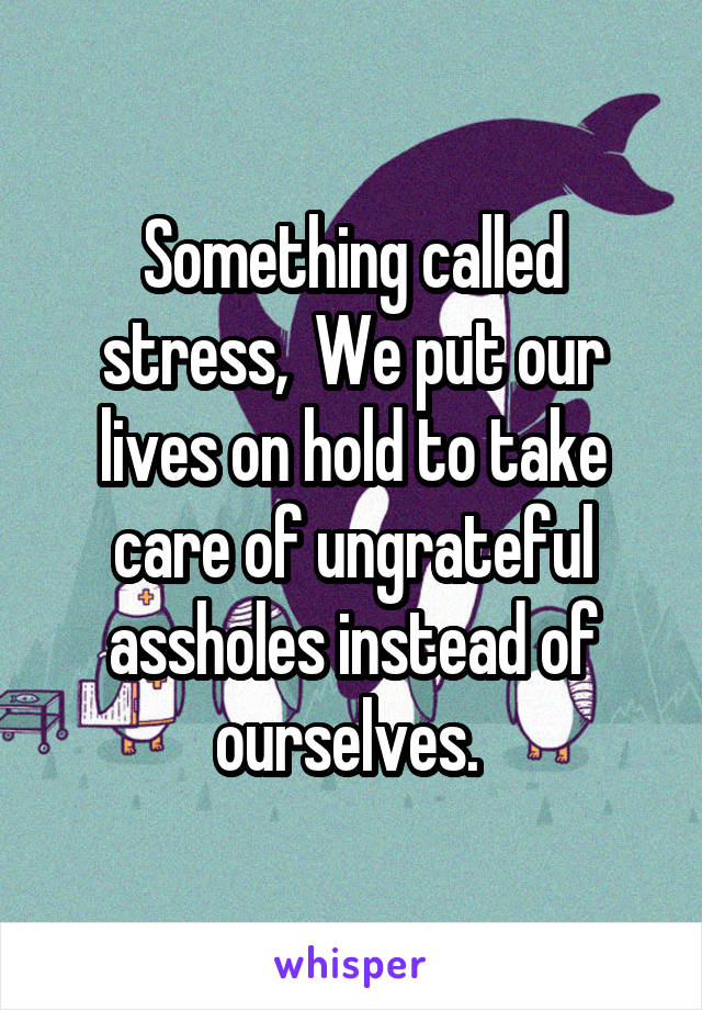 Something called stress,  We put our lives on hold to take care of ungrateful assholes instead of ourselves. 