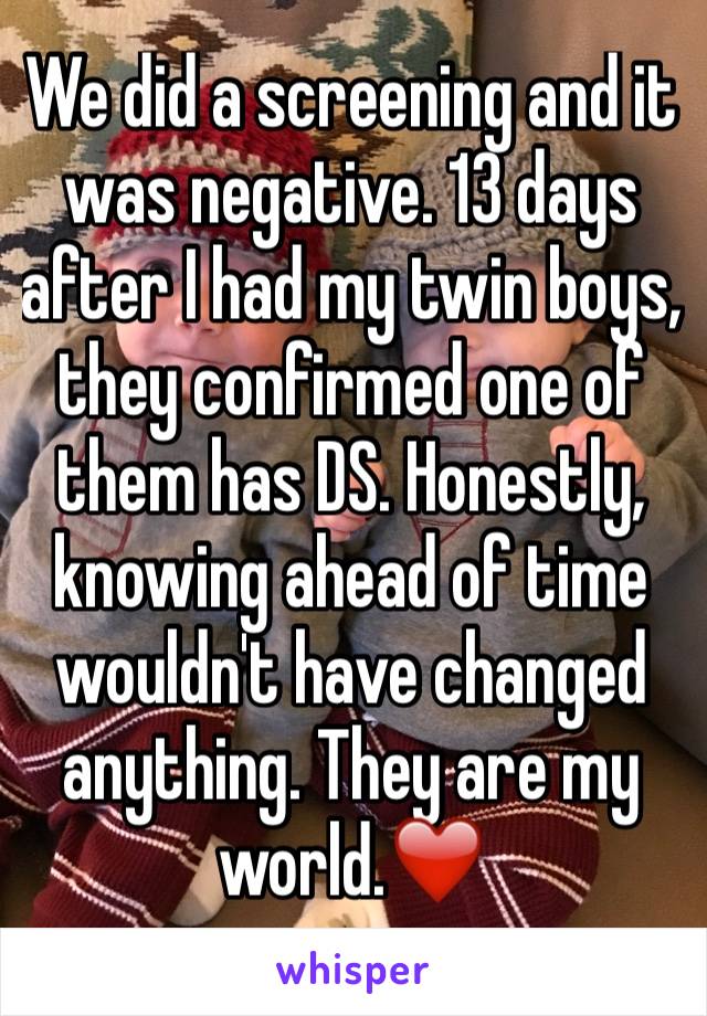 We did a screening and it was negative. 13 days after I had my twin boys, they confirmed one of them has DS. Honestly, knowing ahead of time wouldn't have changed anything. They are my world.❤️