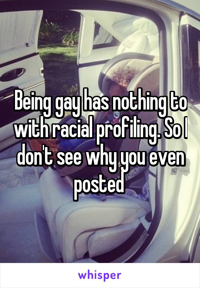 Being gay has nothing to with racial profiling. So I don't see why you even posted 