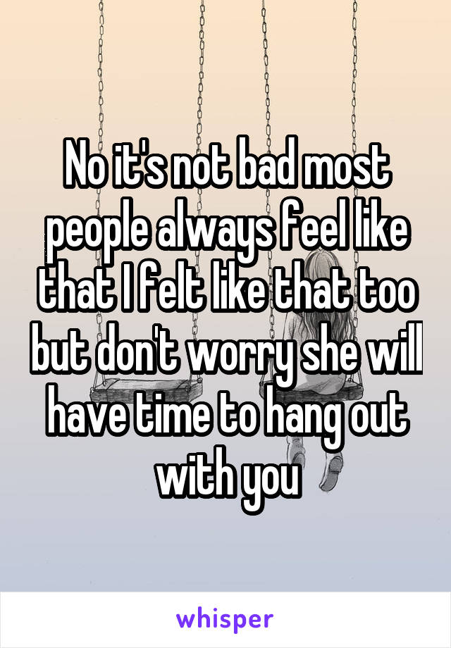 No it's not bad most people always feel like that I felt like that too but don't worry she will have time to hang out with you