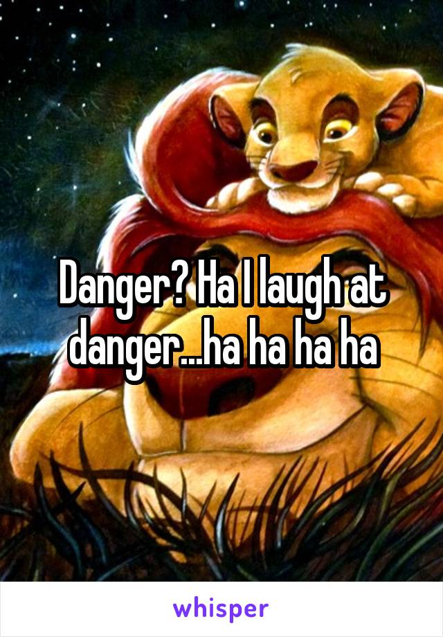 Danger? Ha I laugh at danger...ha ha ha ha