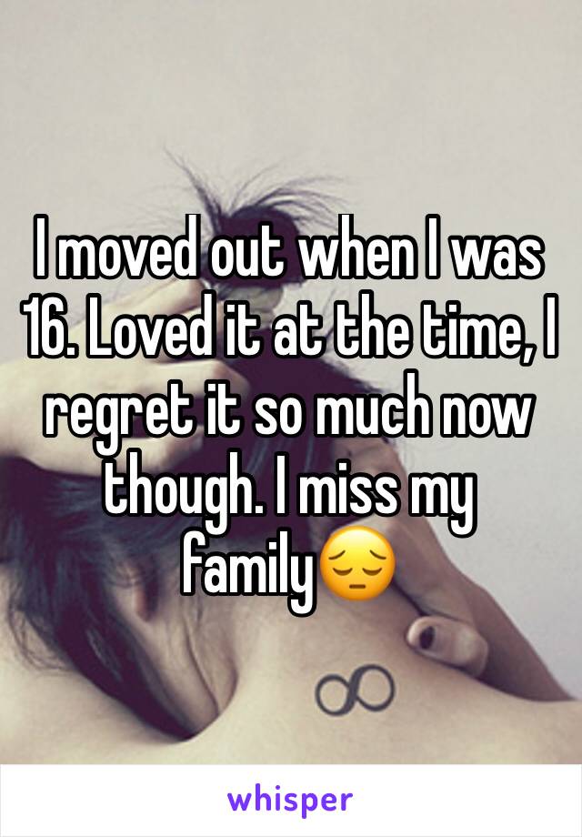 I moved out when I was 16. Loved it at the time, I regret it so much now though. I miss my family😔