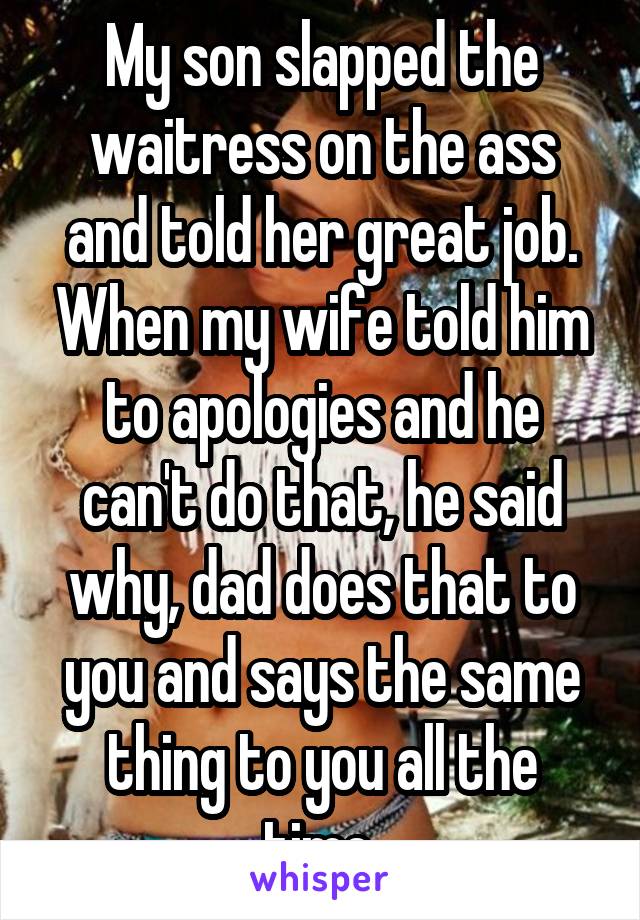 My son slapped the waitress on the ass and told her great job. When my wife told him to apologies and he can't do that, he said why, dad does that to you and says the same thing to you all the time.