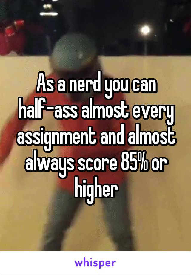 As a nerd you can half-ass almost every assignment and almost always score 85% or higher