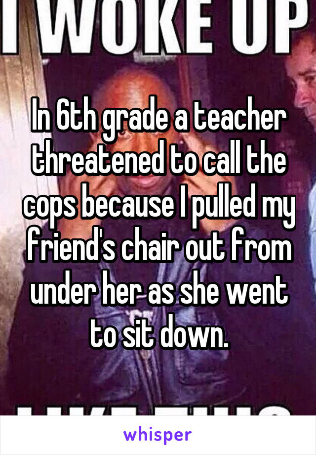 In 6th grade a teacher threatened to call the cops because I pulled my friend's chair out from under her as she went to sit down.