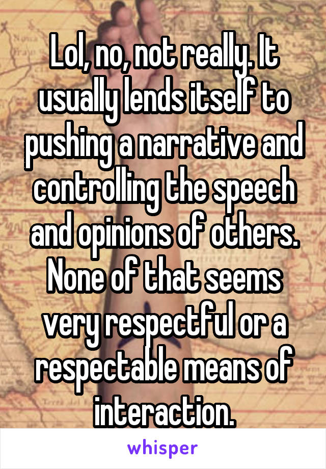 Lol, no, not really. It usually lends itself to pushing a narrative and controlling the speech and opinions of others. None of that seems very respectful or a respectable means of interaction.