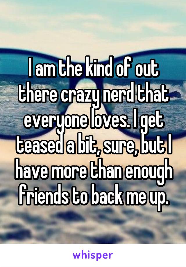 I am the kind of out there crazy nerd that everyone loves. I get teased a bit, sure, but I have more than enough friends to back me up.