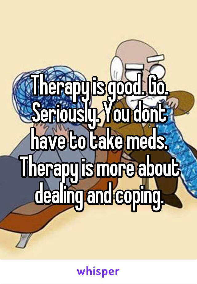 Therapy is good. Go. Seriously. You dont have to take meds. Therapy is more about dealing and coping.