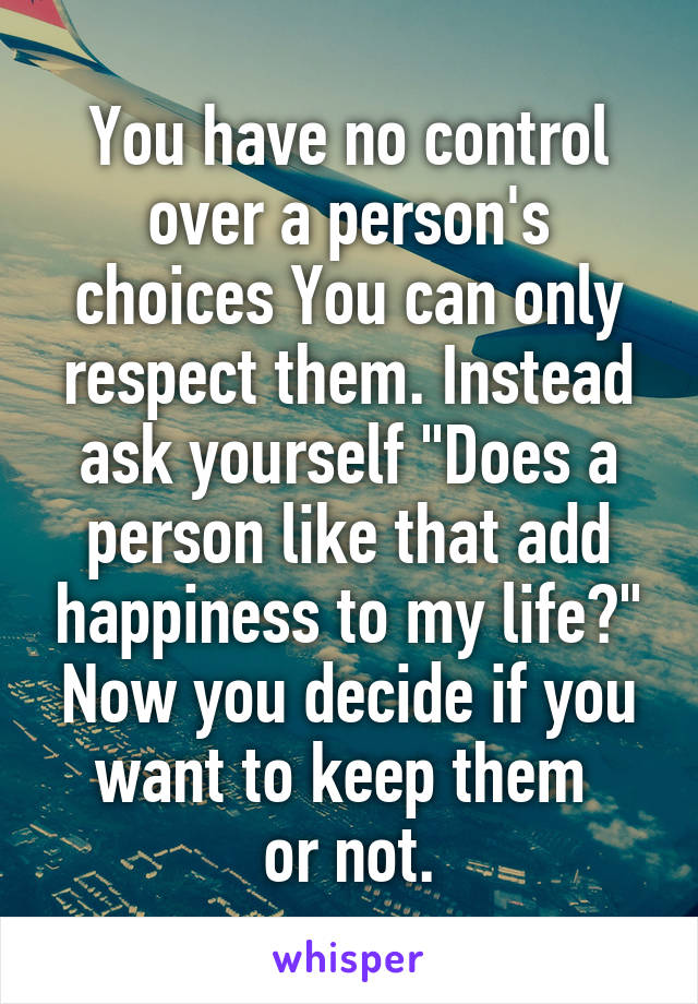 You have no control over a person's choices You can only respect them. Instead ask yourself "Does a person like that add happiness to my life?"
Now you decide if you want to keep them 
or not.