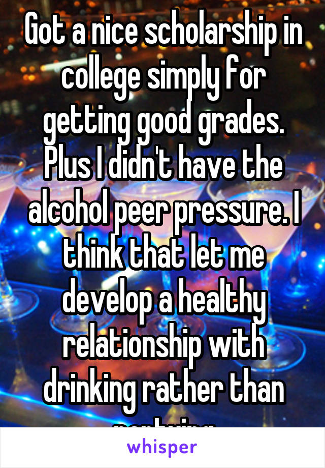 Got a nice scholarship in college simply for getting good grades. Plus I didn't have the alcohol peer pressure. I think that let me develop a healthy relationship with drinking rather than partying