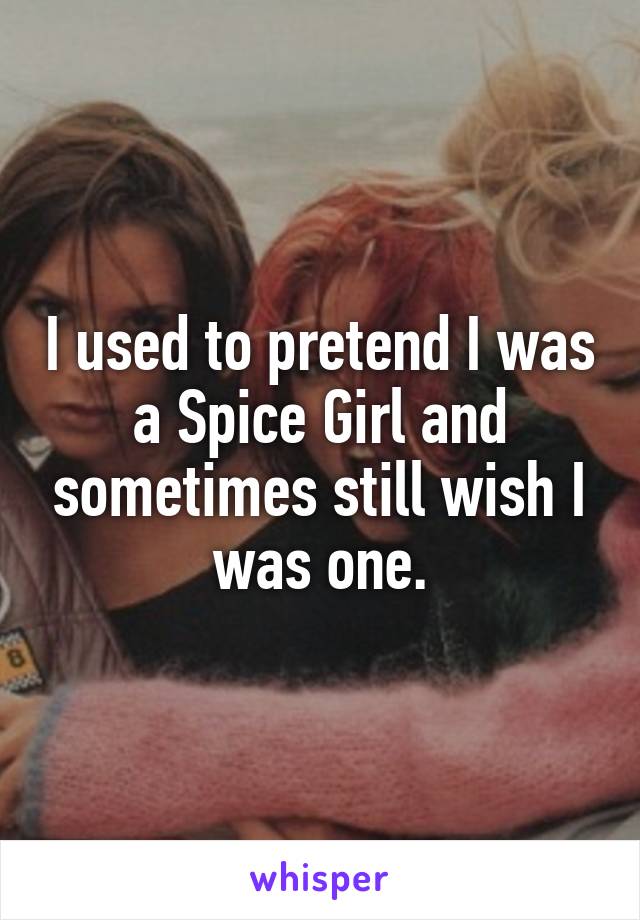 I used to pretend I was a Spice Girl and sometimes still wish I was one.