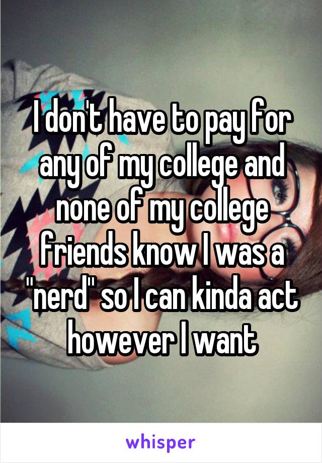 I don't have to pay for any of my college and none of my college friends know I was a "nerd" so I can kinda act however I want