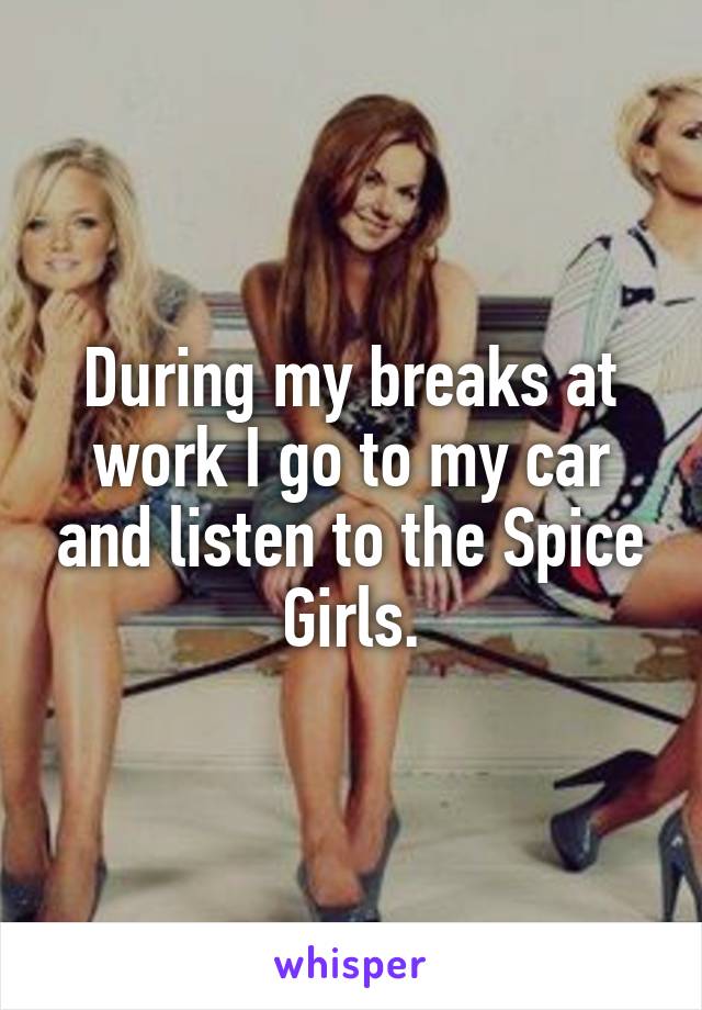 During my breaks at work I go to my car and listen to the Spice Girls.