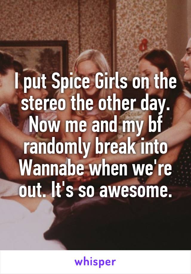 I put Spice Girls on the stereo the other day. Now me and my bf randomly break into Wannabe when we're out. It's so awesome.