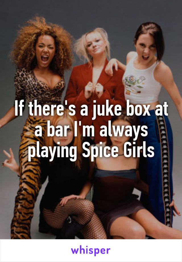 If there's a juke box at a bar I'm always playing Spice Girls