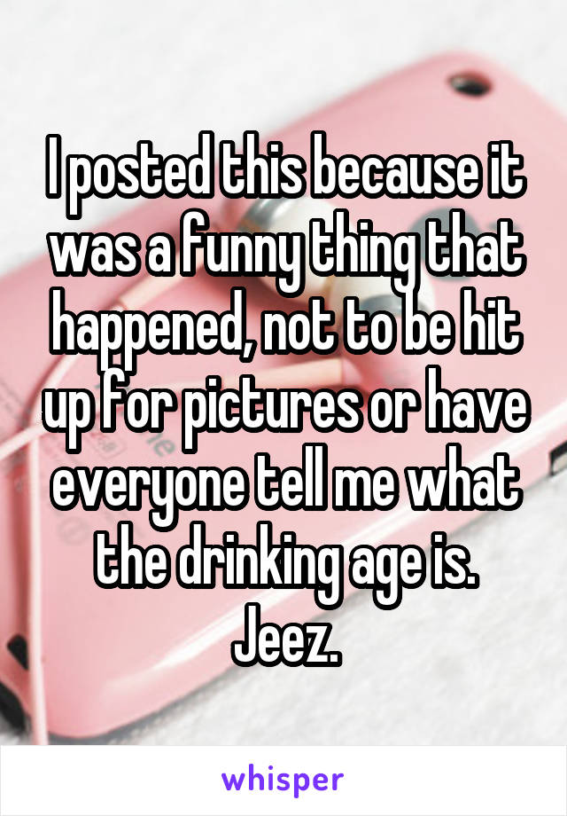 I posted this because it was a funny thing that happened, not to be hit up for pictures or have everyone tell me what the drinking age is. Jeez.