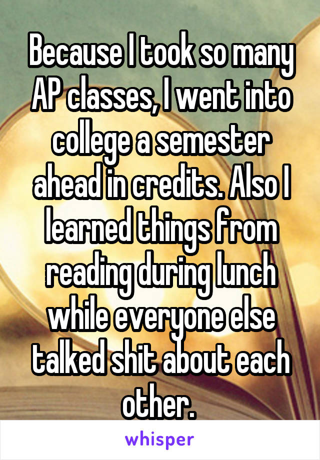 Because I took so many AP classes, I went into college a semester ahead in credits. Also I learned things from reading during lunch while everyone else talked shit about each other. 