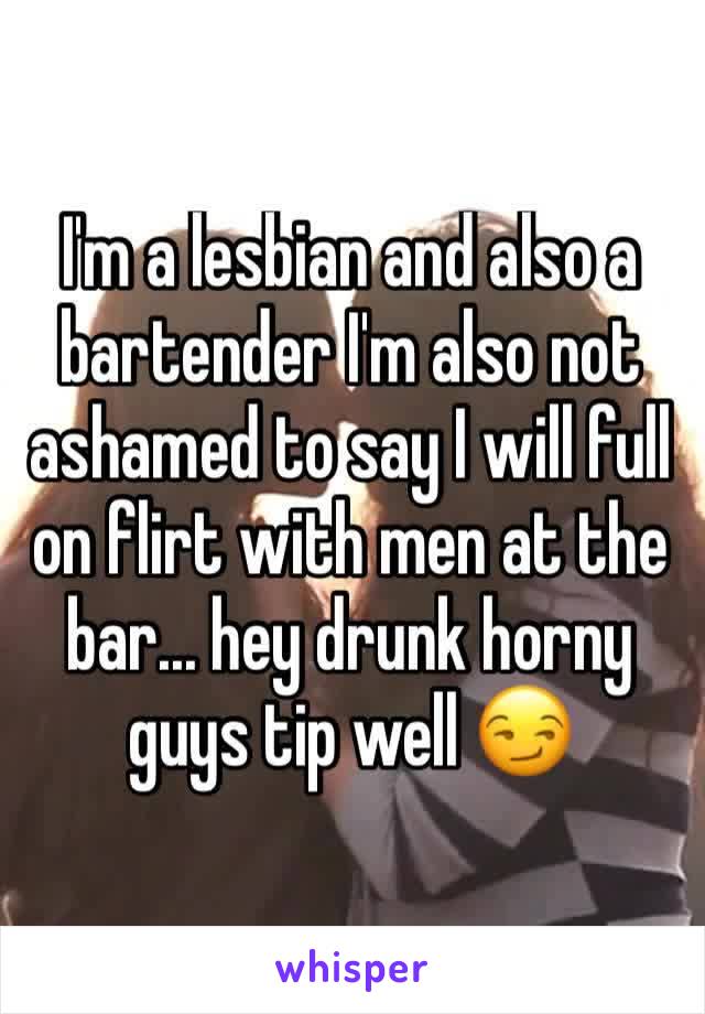 I'm a lesbian and also a bartender I'm also not ashamed to say I will full on flirt with men at the bar... hey drunk horny guys tip well 😏 