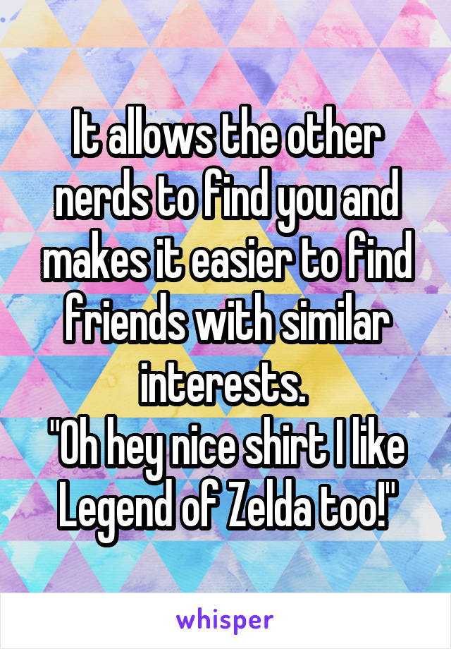 It allows the other nerds to find you and makes it easier to find friends with similar interests. 
"Oh hey nice shirt I like Legend of Zelda too!"