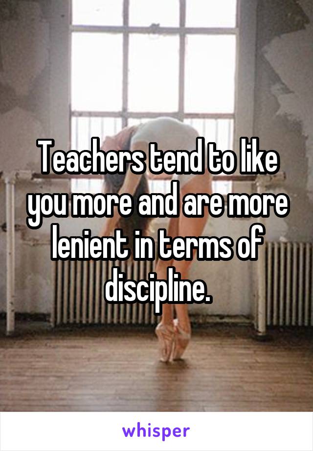 Teachers tend to like you more and are more lenient in terms of discipline.