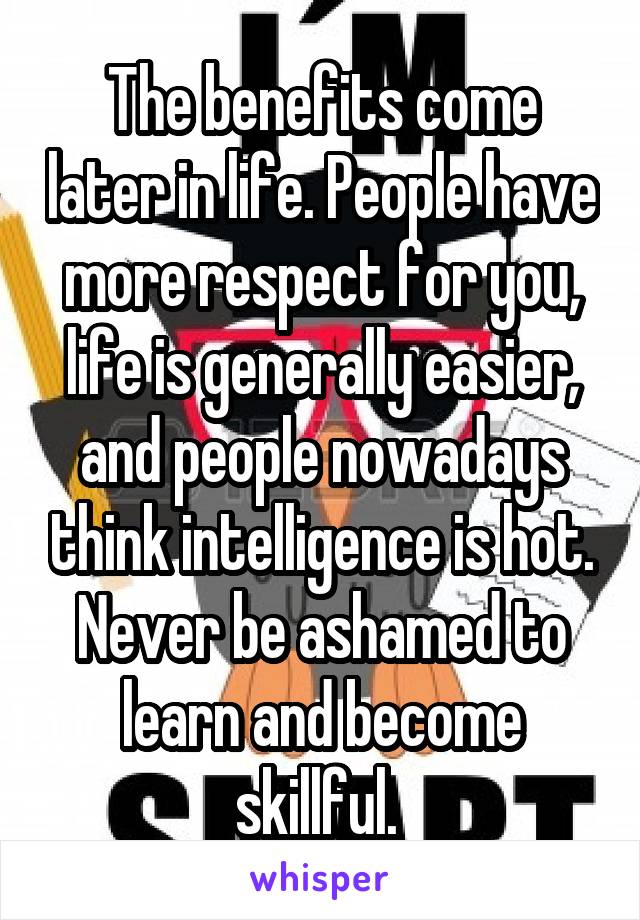 The benefits come later in life. People have more respect for you, life is generally easier, and people nowadays think intelligence is hot. Never be ashamed to learn and become skillful. 