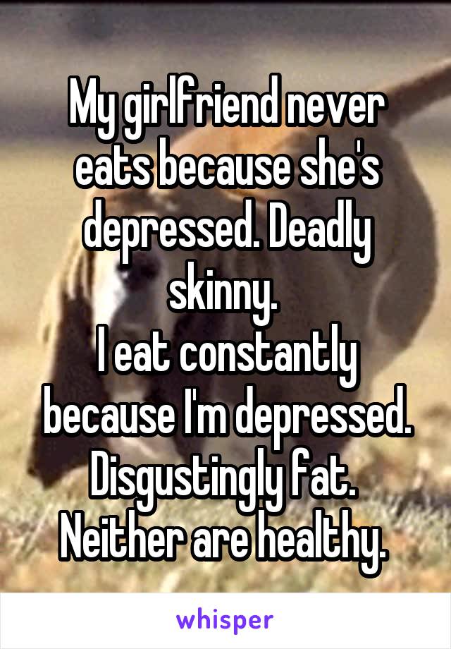 My girlfriend never eats because she's depressed. Deadly skinny. 
I eat constantly because I'm depressed. Disgustingly fat. 
Neither are healthy. 