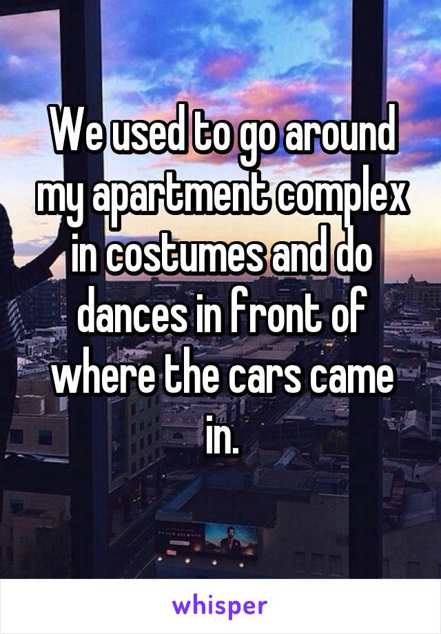 We used to go around my apartment complex in costumes and do dances in front of where the cars came in.
