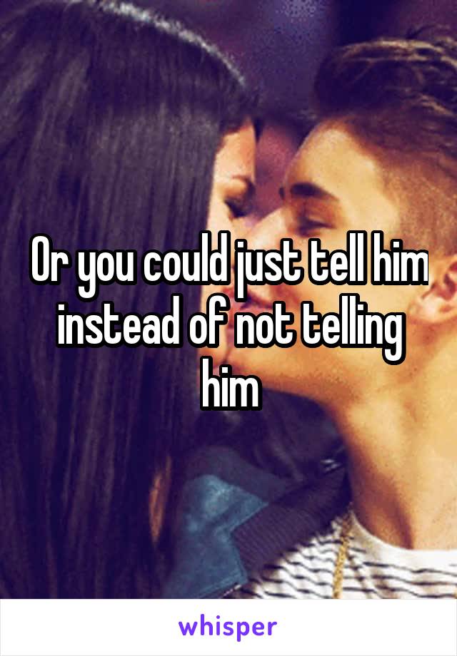 Or you could just tell him instead of not telling him