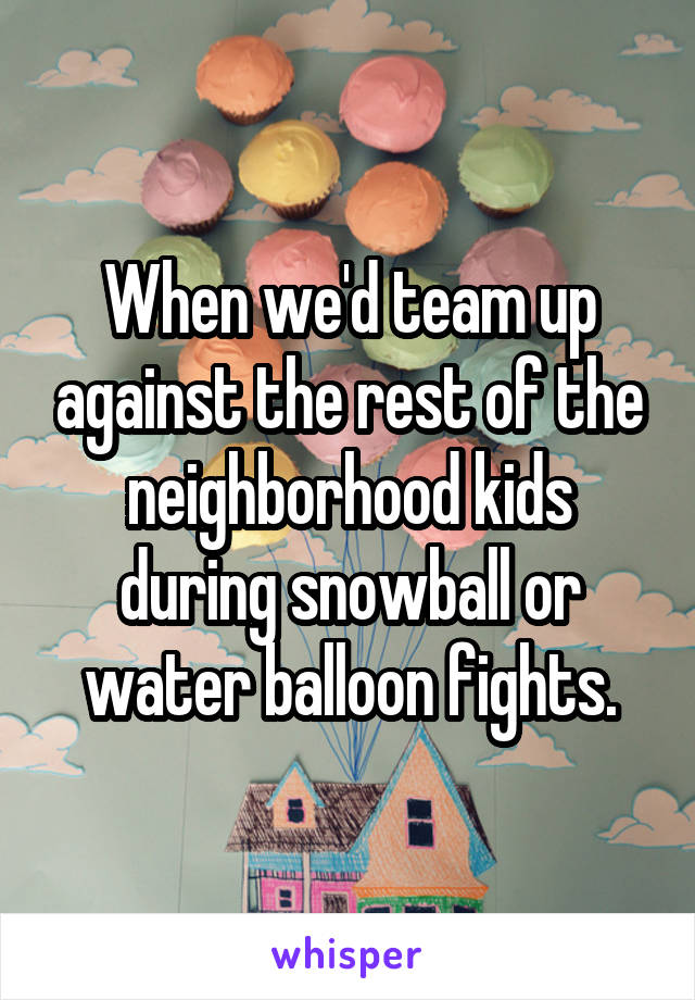 When we'd team up against the rest of the neighborhood kids during snowball or water balloon fights.