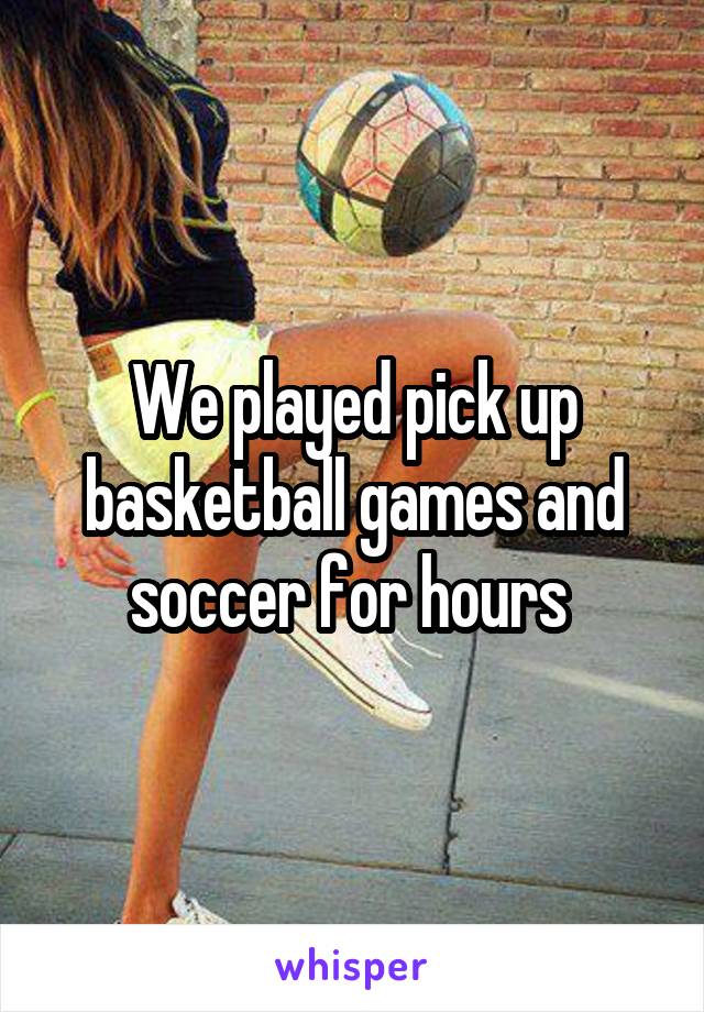 We played pick up basketball games and soccer for hours 