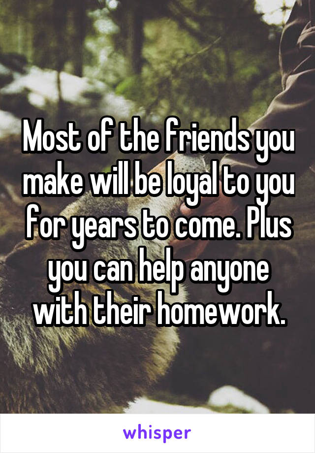 Most of the friends you make will be loyal to you for years to come. Plus you can help anyone with their homework.