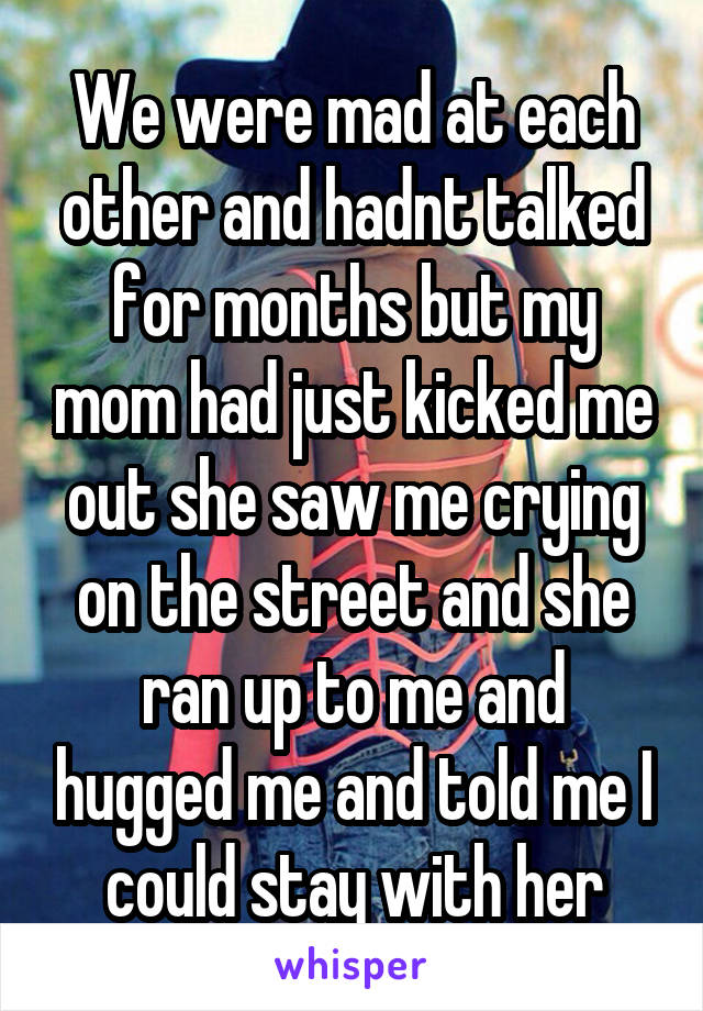 We were mad at each other and hadnt talked for months but my mom had just kicked me out she saw me crying on the street and she ran up to me and hugged me and told me I could stay with her