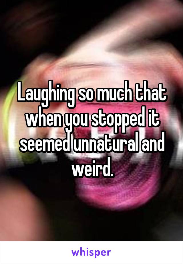 Laughing so much that when you stopped it seemed unnatural and weird.