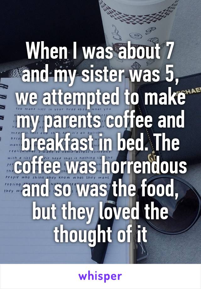 When I was about 7 and my sister was 5, we attempted to make my parents coffee and breakfast in bed. The coffee was horrendous and so was the food, but they loved the thought of it