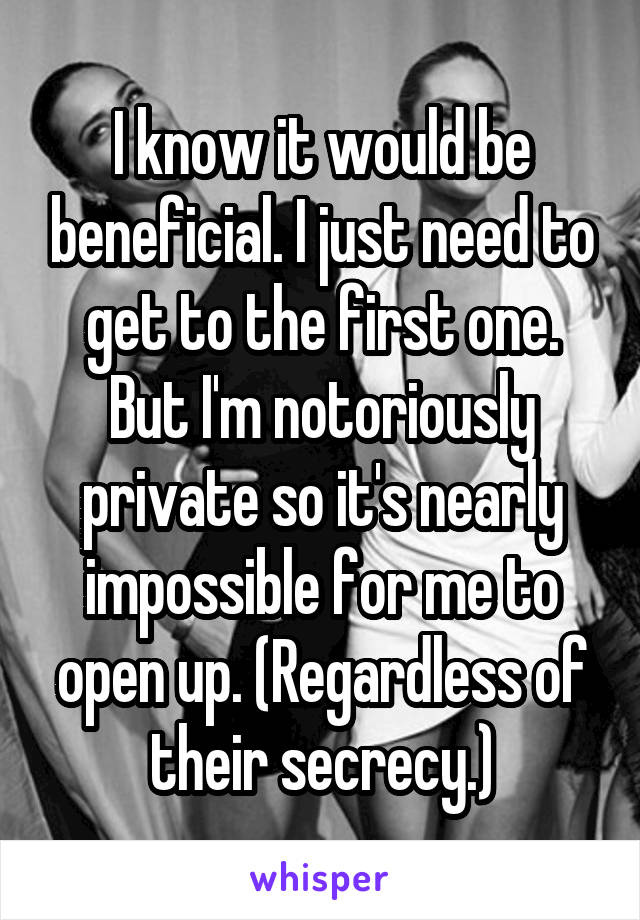 I know it would be beneficial. I just need to get to the first one. But I'm notoriously private so it's nearly impossible for me to open up. (Regardless of their secrecy.)