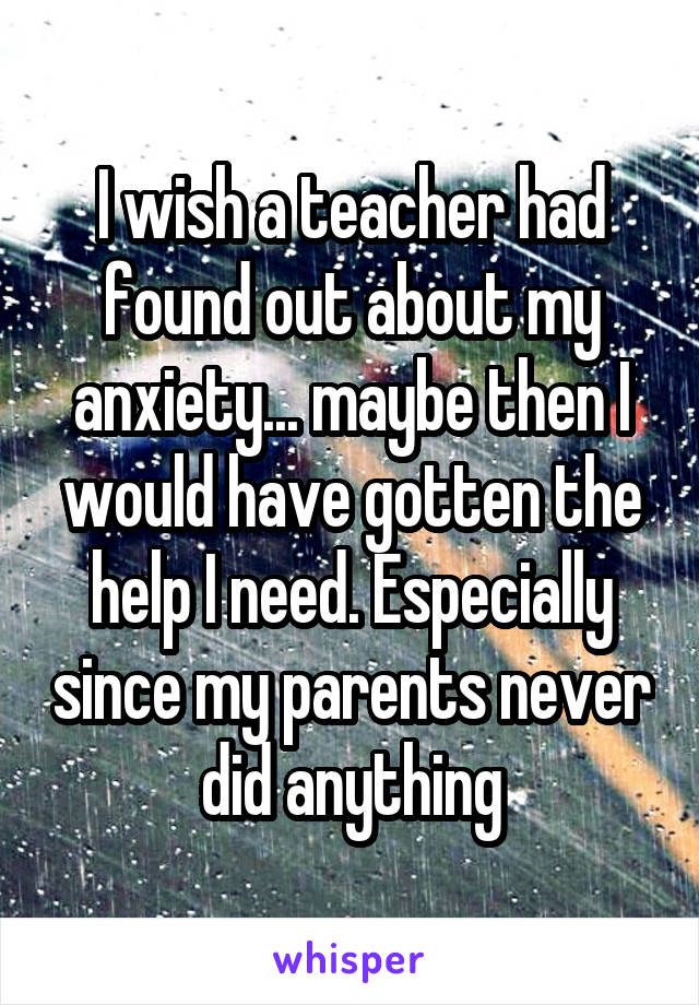 I wish a teacher had found out about my anxiety... maybe then I would have gotten the help I need. Especially since my parents never did anything