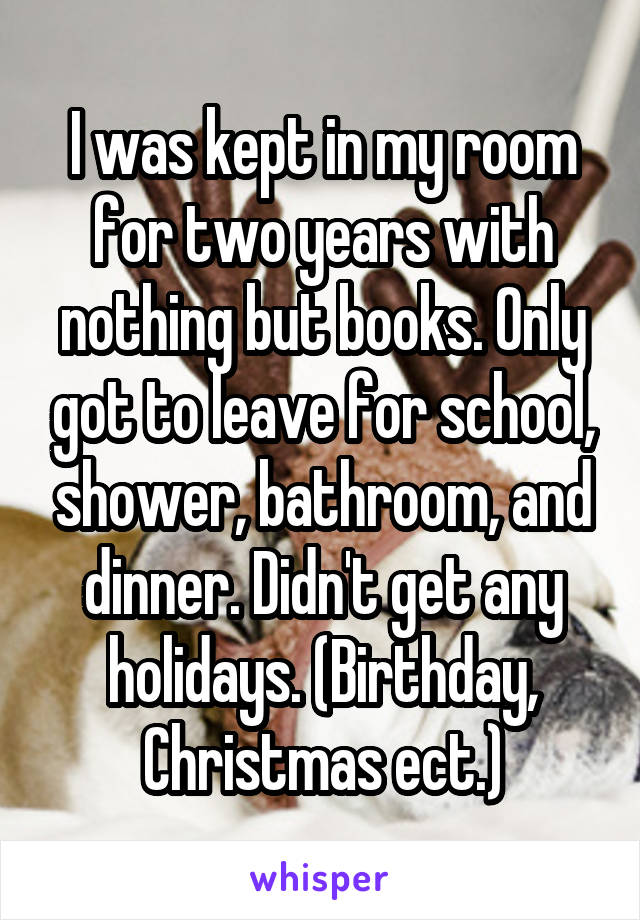 I was kept in my room for two years with nothing but books. Only got to leave for school, shower, bathroom, and dinner. Didn't get any holidays. (Birthday, Christmas ect.)