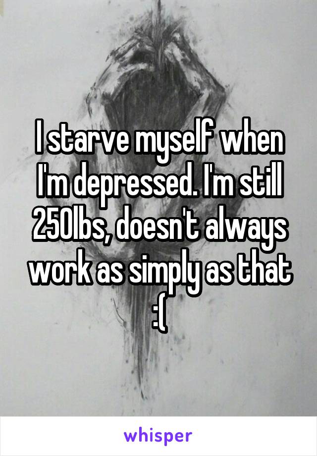 I starve myself when I'm depressed. I'm still 250lbs, doesn't always work as simply as that :(