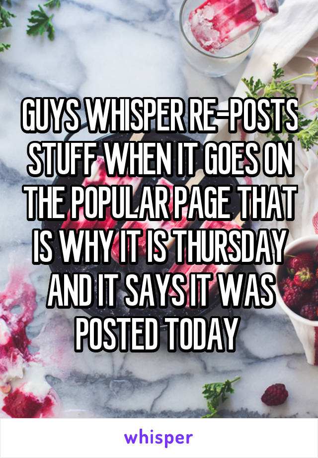 GUYS WHISPER RE-POSTS STUFF WHEN IT GOES ON THE POPULAR PAGE THAT IS WHY IT IS THURSDAY AND IT SAYS IT WAS POSTED TODAY 